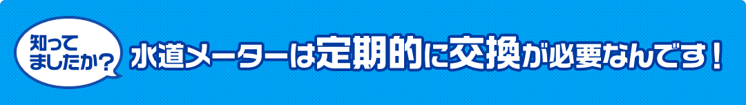 水道メーターは定期的に交換が必要なんです ！